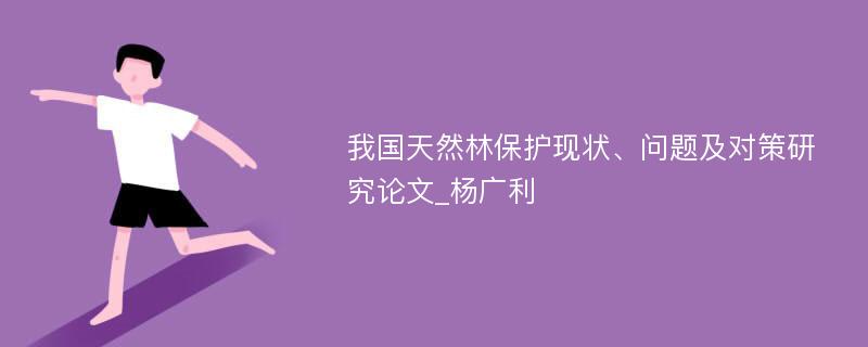 我国天然林保护现状、问题及对策研究论文_杨广利