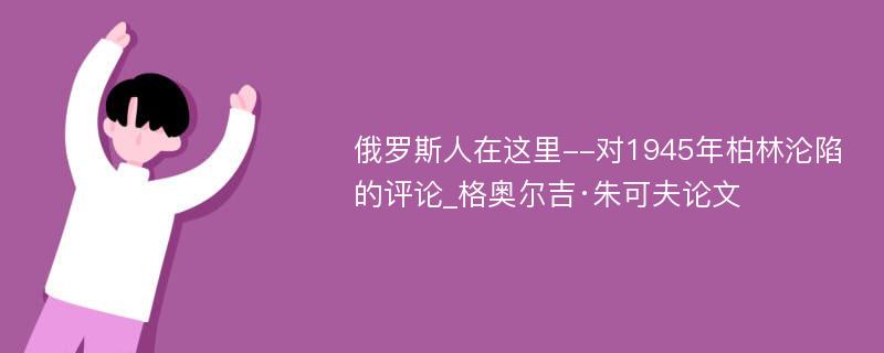 俄罗斯人在这里--对1945年柏林沦陷的评论_格奥尔吉·朱可夫论文