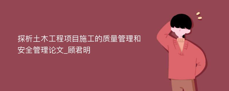 探析土木工程项目施工的质量管理和安全管理论文_顾君明