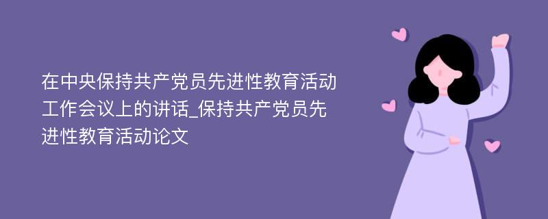 在中央保持共产党员先进性教育活动工作会议上的讲话_保持共产党员先进性教育活动论文