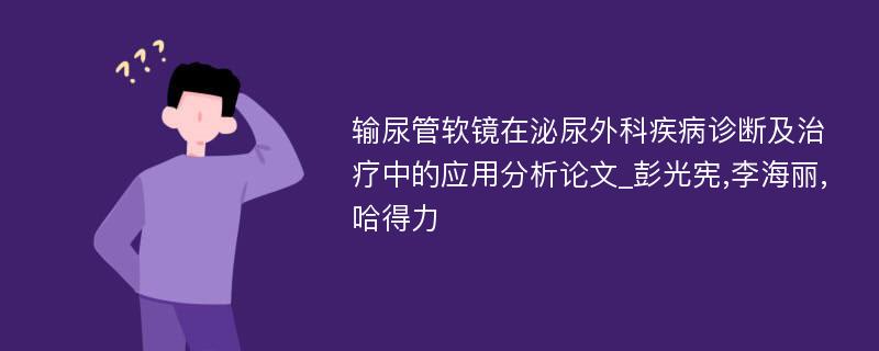 输尿管软镜在泌尿外科疾病诊断及治疗中的应用分析论文_彭光宪,李海丽,哈得力