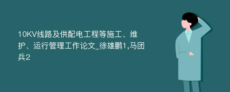 10KV线路及供配电工程等施工、维护、运行管理工作论文_徐雄鹏1,马团兵2