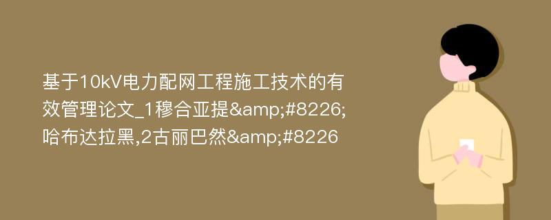 基于10kV电力配网工程施工技术的有效管理论文_1穆合亚提&#8226;哈布达拉黑,2古丽巴然&#8226