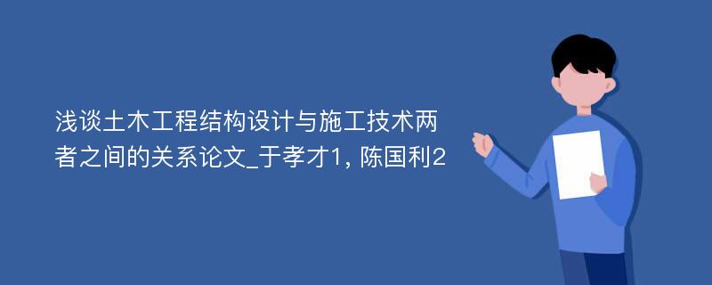 浅谈土木工程结构设计与施工技术两者之间的关系论文_于孝才1, 陈国利2