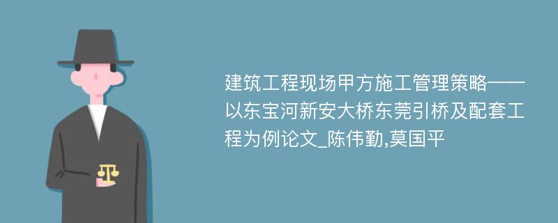 建筑工程现场甲方施工管理策略——以东宝河新安大桥东莞引桥及配套工程为例论文_陈伟勤,莫国平