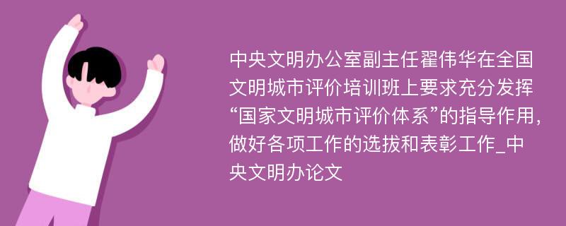 中央文明办公室副主任翟伟华在全国文明城市评价培训班上要求充分发挥“国家文明城市评价体系”的指导作用，做好各项工作的选拔和表彰工作_中央文明办论文