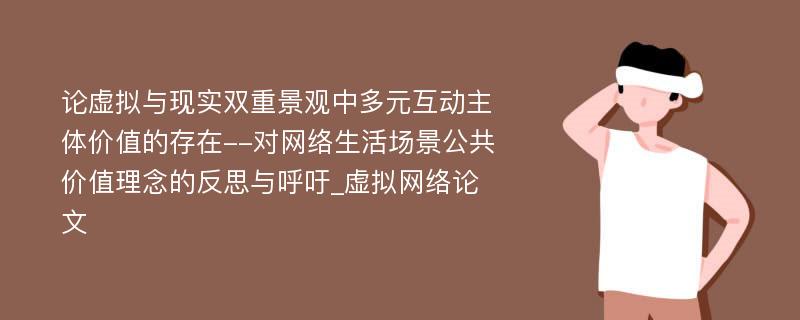 论虚拟与现实双重景观中多元互动主体价值的存在--对网络生活场景公共价值理念的反思与呼吁_虚拟网络论文