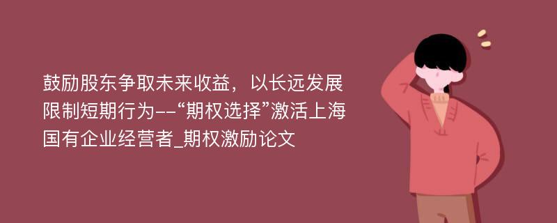 鼓励股东争取未来收益，以长远发展限制短期行为--“期权选择”激活上海国有企业经营者_期权激励论文