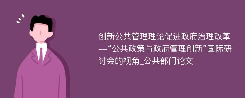 创新公共管理理论促进政府治理改革--“公共政策与政府管理创新”国际研讨会的视角_公共部门论文