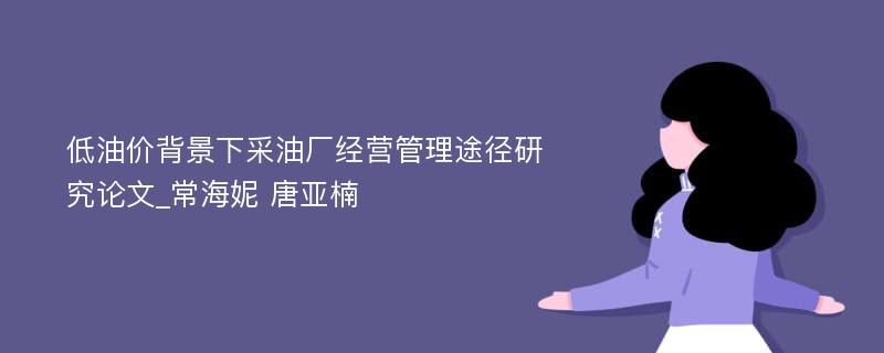 低油价背景下采油厂经营管理途径研究论文_常海妮 唐亚楠