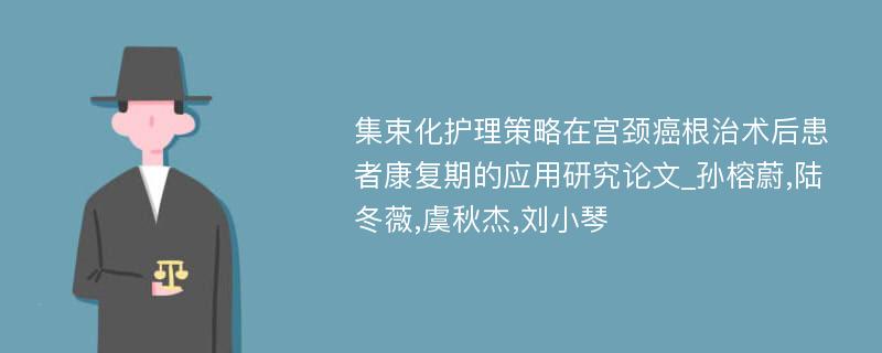 集束化护理策略在宫颈癌根治术后患者康复期的应用研究论文_孙榕蔚,陆冬薇,虞秋杰,刘小琴