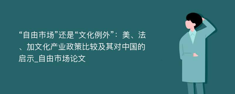 “自由市场”还是“文化例外”：美、法、加文化产业政策比较及其对中国的启示_自由市场论文