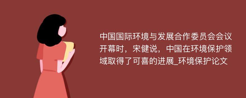 中国国际环境与发展合作委员会会议开幕时，宋健说，中国在环境保护领域取得了可喜的进展_环境保护论文