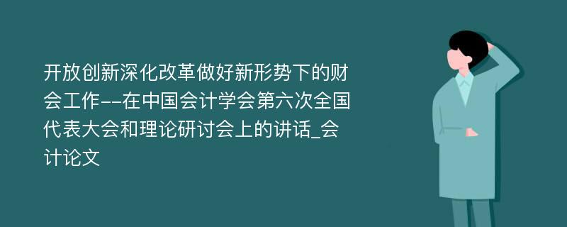 开放创新深化改革做好新形势下的财会工作--在中国会计学会第六次全国代表大会和理论研讨会上的讲话_会计论文