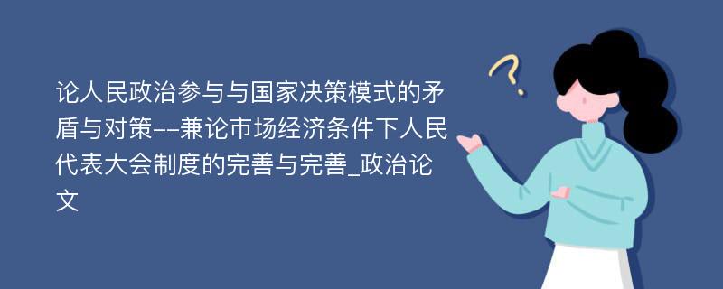 论人民政治参与与国家决策模式的矛盾与对策--兼论市场经济条件下人民代表大会制度的完善与完善_政治论文