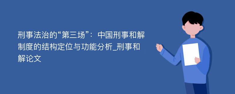 刑事法治的“第三场”：中国刑事和解制度的结构定位与功能分析_刑事和解论文