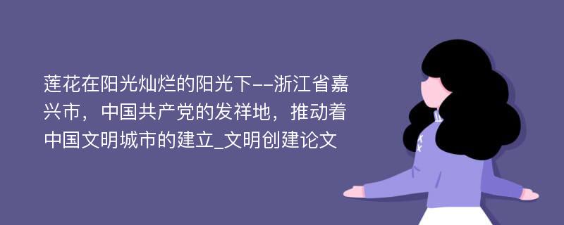 莲花在阳光灿烂的阳光下--浙江省嘉兴市，中国共产党的发祥地，推动着中国文明城市的建立_文明创建论文