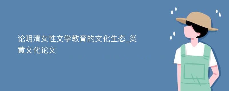 论明清女性文学教育的文化生态_炎黄文化论文