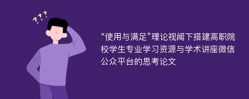 “使用与满足”理论视阈下搭建高职院校学生专业学习资源与学术讲座微信公众平台的思考论文