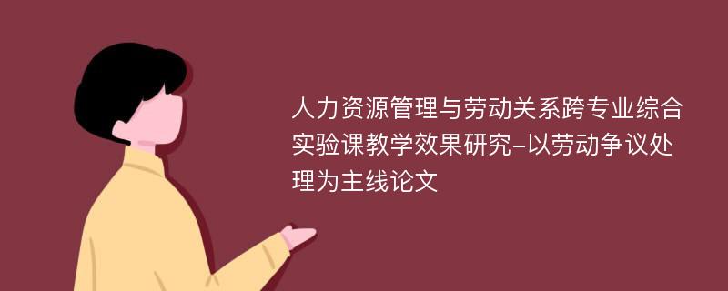 人力资源管理与劳动关系跨专业综合实验课教学效果研究-以劳动争议处理为主线论文