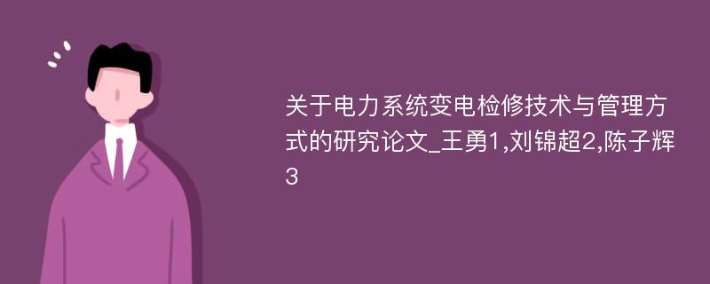 关于电力系统变电检修技术与管理方式的研究论文_王勇1,刘锦超2,陈子辉3