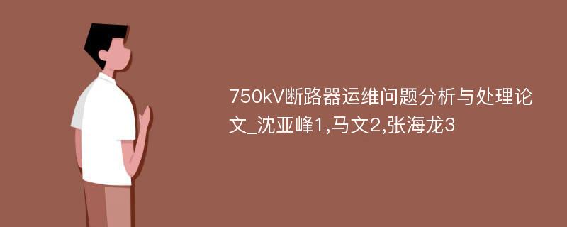 750kV断路器运维问题分析与处理论文_沈亚峰1,马文2,张海龙3