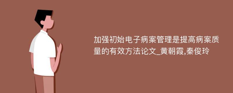 加强初始电子病案管理是提高病案质量的有效方法论文_黄朝霞,秦俊玲