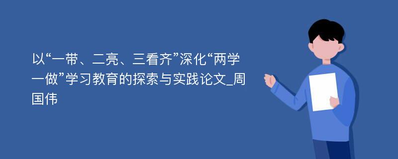 以“一带、二亮、三看齐”深化“两学一做”学习教育的探索与实践论文_周国伟