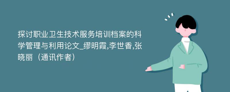 探讨职业卫生技术服务培训档案的科学管理与利用论文_缪明霞,李世香,张晓丽（通讯作者）