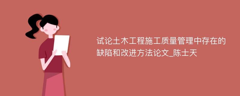 试论土木工程施工质量管理中存在的缺陷和改进方法论文_陈士天