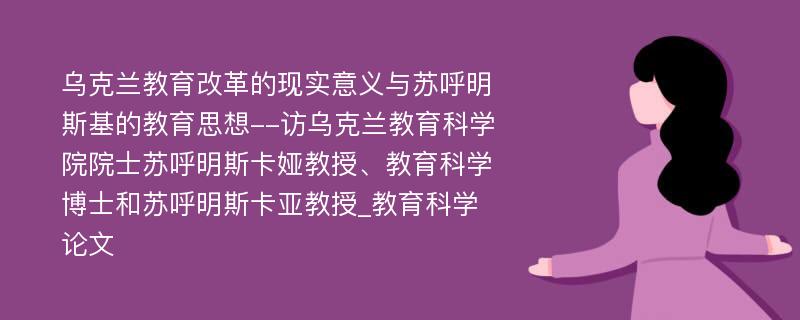 乌克兰教育改革的现实意义与苏呼明斯基的教育思想--访乌克兰教育科学院院士苏呼明斯卡娅教授、教育科学博士和苏呼明斯卡亚教授_教育科学论文