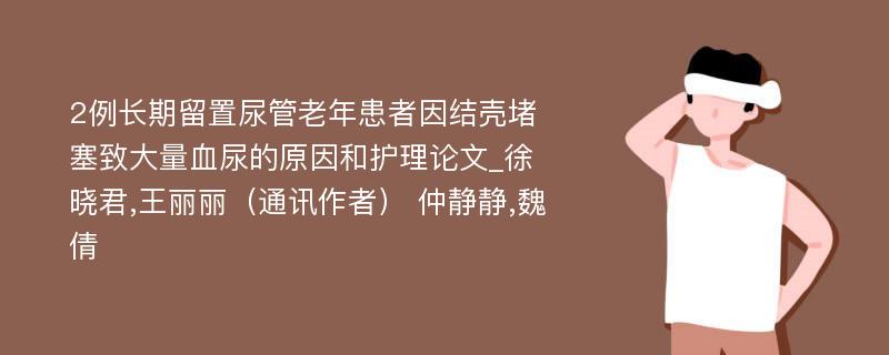 2例长期留置尿管老年患者因结壳堵塞致大量血尿的原因和护理论文_徐晓君,王丽丽（通讯作者） 仲静静,魏倩