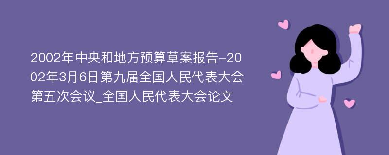 2002年中央和地方预算草案报告-2002年3月6日第九届全国人民代表大会第五次会议_全国人民代表大会论文