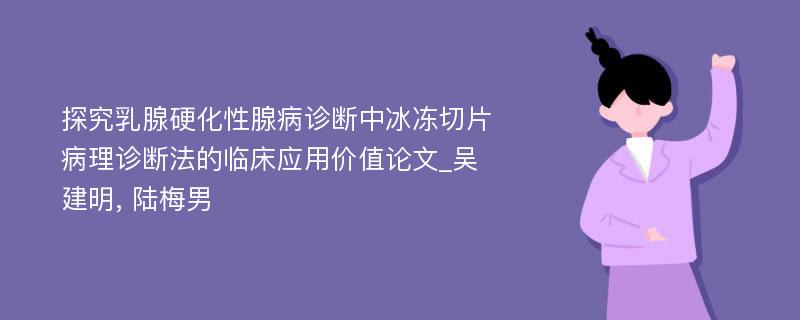 探究乳腺硬化性腺病诊断中冰冻切片病理诊断法的临床应用价值论文_吴建明, 陆梅男