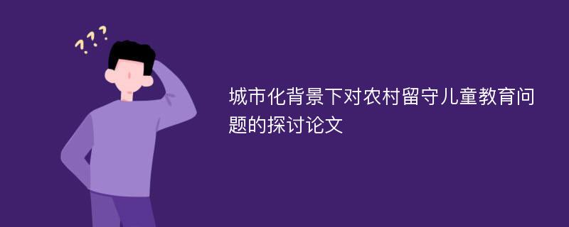 城市化背景下对农村留守儿童教育问题的探讨论文