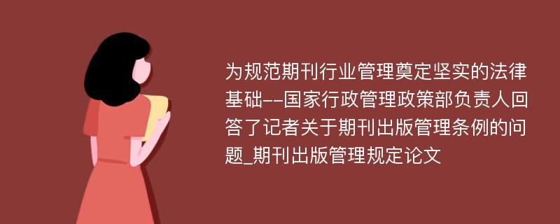 为规范期刊行业管理奠定坚实的法律基础--国家行政管理政策部负责人回答了记者关于期刊出版管理条例的问题_期刊出版管理规定论文