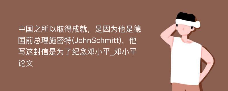 中国之所以取得成就，是因为他是德国前总理施密特(JohnSchmitt)，他写这封信是为了纪念邓小平_邓小平论文