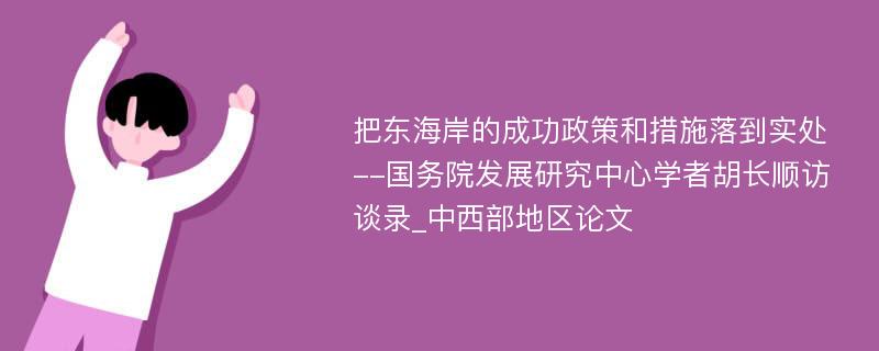 把东海岸的成功政策和措施落到实处--国务院发展研究中心学者胡长顺访谈录_中西部地区论文