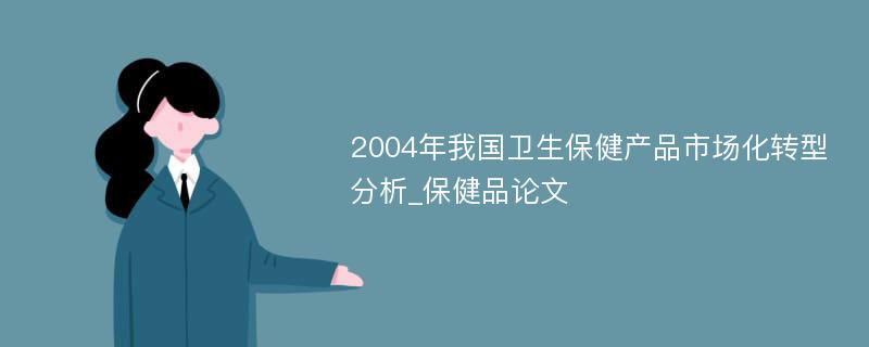 2004年我国卫生保健产品市场化转型分析_保健品论文