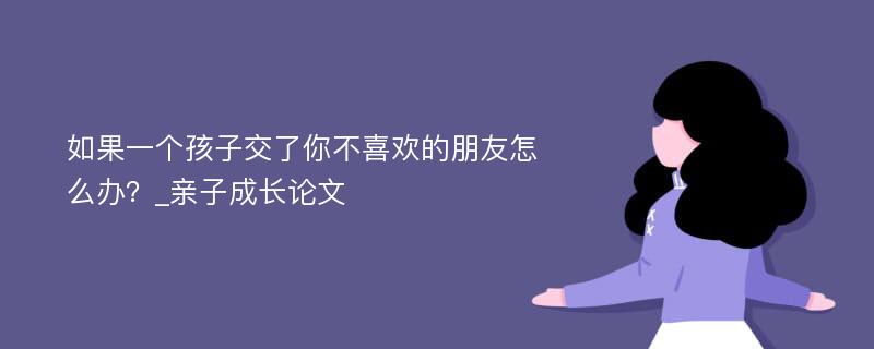 如果一个孩子交了你不喜欢的朋友怎么办？_亲子成长论文