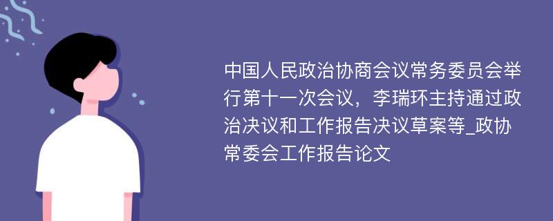 中国人民政治协商会议常务委员会举行第十一次会议，李瑞环主持通过政治决议和工作报告决议草案等_政协常委会工作报告论文