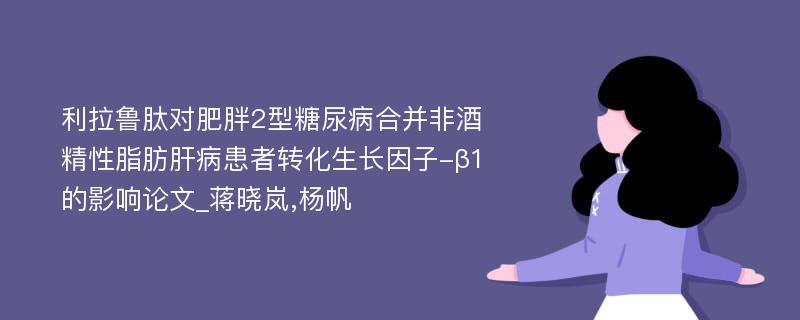 利拉鲁肽对肥胖2型糖尿病合并非酒精性脂肪肝病患者转化生长因子-β1的影响论文_蒋晓岚,杨帆