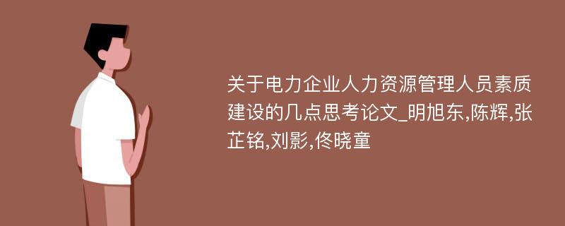 关于电力企业人力资源管理人员素质建设的几点思考论文_明旭东,陈辉,张芷铭,刘影,佟晓童