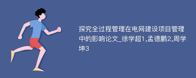 探究全过程管理在电网建设项目管理中的影响论文_徐学超1,孟德鹏2,周学坤3