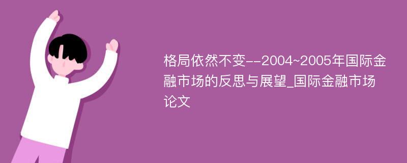 格局依然不变--2004~2005年国际金融市场的反思与展望_国际金融市场论文