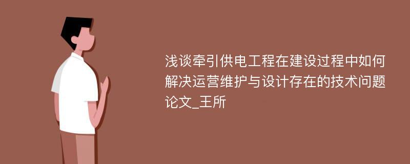 浅谈牵引供电工程在建设过程中如何解决运营维护与设计存在的技术问题论文_王所