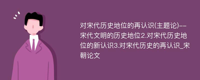 对宋代历史地位的再认识(主题论)--宋代文明的历史地位2.对宋代历史地位的新认识3.对宋代历史的再认识_宋朝论文