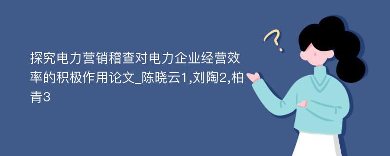 探究电力营销稽查对电力企业经营效率的积极作用论文_陈晓云1,刘陶2,柏青3