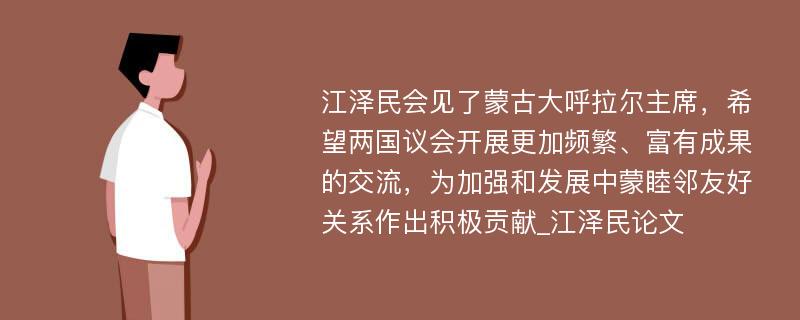 江泽民会见了蒙古大呼拉尔主席，希望两国议会开展更加频繁、富有成果的交流，为加强和发展中蒙睦邻友好关系作出积极贡献_江泽民论文