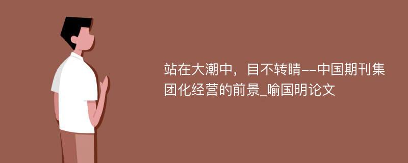 站在大潮中，目不转睛--中国期刊集团化经营的前景_喻国明论文